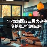 5G智慧医疗三月大事件：多地推进创新应用（图1）