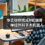 华志微创完成B轮融资,神经外科手术机器人已在百余家医院落地(图3) 华志微创完成B轮融资,神经外科手术机器人已在百余家医院落地(图3)