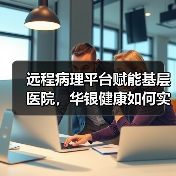 远程病理平台赋能基层医院,华银健康如何实现非典型发展?(图3) 远程病理平台赋能基层医院,华银健康如何实现非典型发展?(图3)